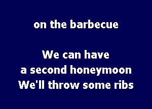 on the barbecue

We can have
a second honeymoon
We'll throw some ribs