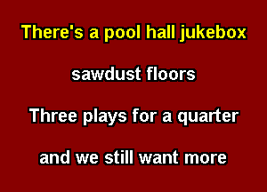 There's a pool hall jukebox

sawdust floors

Three plays for a quarter

and we still want more