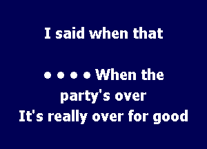 I said when that

o o o 0 When the
party's over
It's really over for good