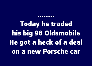 Today he traded

his big 98 Oldsmobile
He got a heck of a deal
on a new Porsche car