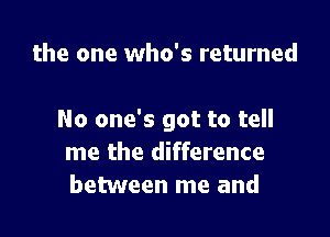 the one who's returned

No one's got to tell
me the difference
between me and