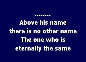 Above his name

there is no other name
The one who is
eternally the same