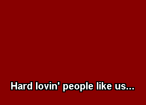 Hard lovin' people like us...