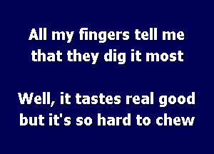 All my fingers tell me
that they dig it most

Well, it tastes real good
but it's so hard to chew