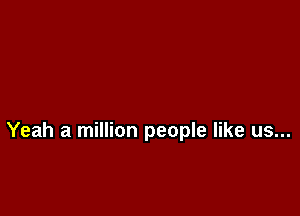 Yeah a million people like us...