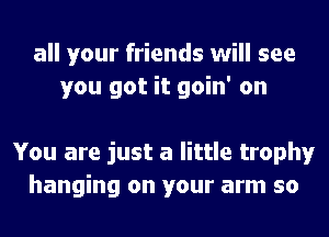 all your friends will see
you got it goin' on

You are just a little trophy
hanging on your arm so