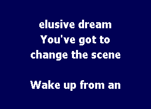 elusive dream
You've got to

change the scene

Wake up from an