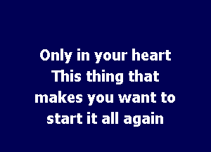 Only in your heart

This thing that
makes you want to
start it all again
