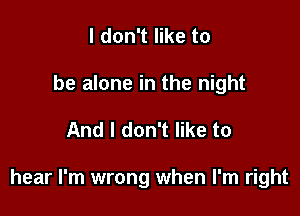 I don't like to
be alone in the night

And I don't like to

hear I'm wrong when I'm right