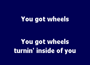 You got wheels

You got wheels
turnin' inside of you