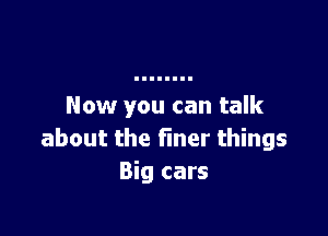 Now you can talk

about the finer things
Big cars