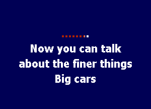 Now you can talk

about the fmer things
Big cars