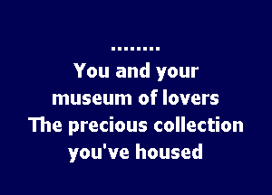 You and your

museum of lovers
The precious collection
you've housed