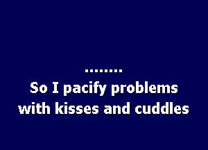 So I pacify problems
with kisses and cuddles