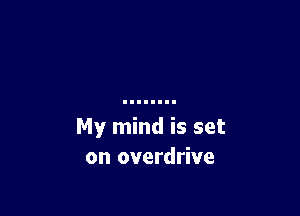 My mind is set
on overdrive