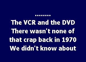 The VCR and the DVD

There wasn't none of
that crap back in 1970
We didn't know about