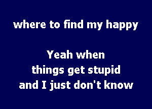 where to fmd my happy

Yeah when
things get stupid
and I just don't know