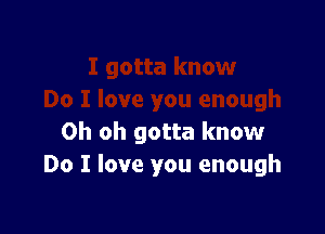 Oh oh gotta know
Do I love you enough