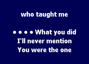 who taught me

o o o o What you did
I'll never mention
You were the one