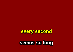every second

seems so long