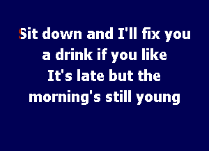 Sit down and I'll FIX you
a drink if you like

It's late but the
morning's still young