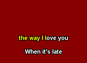the way I love you

When it's late
