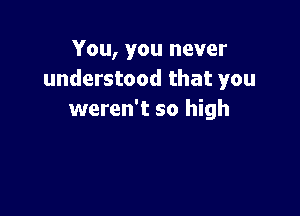 You, you never
understood that you

weren't so high