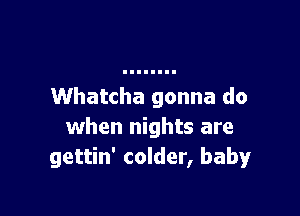 Whatcha gonna do

when nights are
gettin' colder, baby