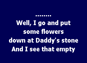 Well, I go and put

some flowers
down at Daddy's stone
And I see that empty