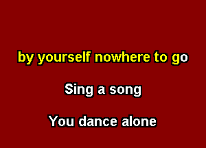 by yourself nowhere to go

Sing a song

You dance alone