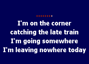 I'm on the corner
catching the late train
I'm going somewhere

I'm leaving nowhere today