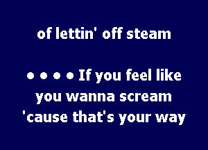 of lettin' off steam

o o o o If you feel like
you wanna scream
'cause that's your way