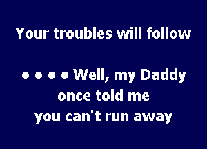 Your troubles will follow

0 o o 0 Well, my Daddy
once told me
you can't run away