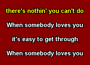 there's nothin' you can't do
When somebody loves you

it's easy to get through

When somebody loves you