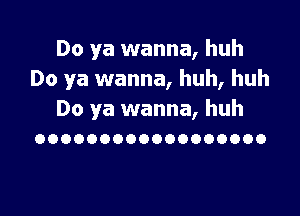 Do ya wanna, huh
Do ya wanna, huh, huh

Do ya wanna, huh
OOOOOOOOOOOOOOOOOO