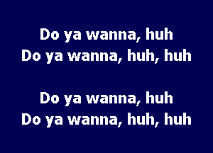 Do ya wanna, huh
Do ya wanna, huh, huh

Do ya wanna, huh
Do ya wanna, huh, huh