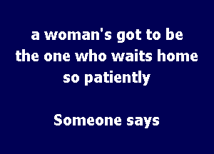 a woman's got to be
the one who waits home

so patiently

Someone says