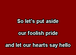 So let's put aside

our foolish pride

and let our hearts say hello