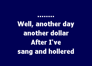 Well, another day

another dollar
After I've
sang and hollered