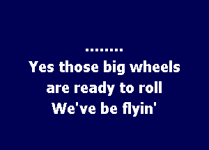 Yes those big wheels

are ready to roll
We've be flyin'