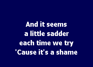 And it seems

a little sadder
each time we try
'Cause it's a shame