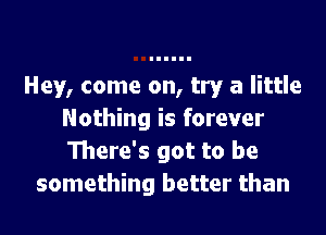 Hey, come on, try a little

Nothing is forever
There's got to be
something better than