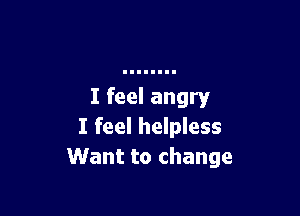 I feel angry

I feel helpless
Want to change