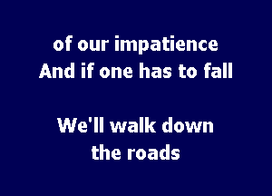 of our impatience
And if one has to fall

We'll walk down
the roads