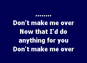 Don't make me over

Now that I'd do
anything for you
Don't make me over