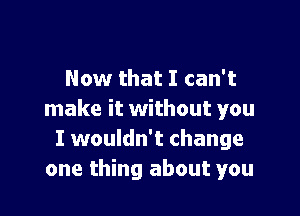 Now that I can't

make it without you
I wouldn't change
one thing about you