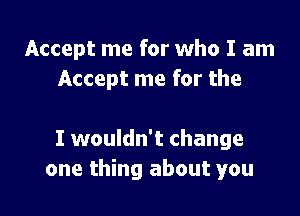 Accept me for who I am
Accept me for the

I wouldn't change
one thing about you