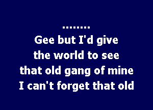 Gee but I'd give

the world to see
that old gang of mine
I can't forget that old