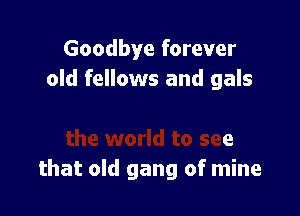 Goodbye forever
old fellows and gals

orld to see
that old gang of mine