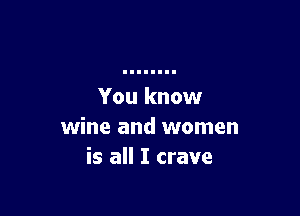 You know

wine and women
is all I crave